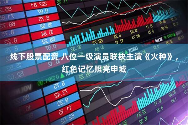线下股票配资 八位一级演员联袂主演《火种》，红色记忆照亮申城