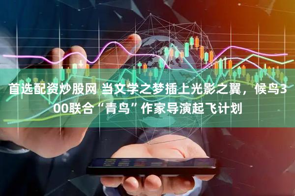 首选配资炒股网 当文学之梦插上光影之翼，候鸟300联合“青鸟”作家导演起飞计划