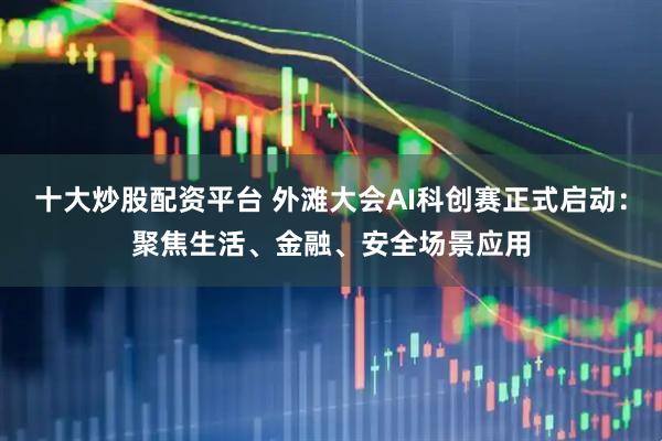 十大炒股配资平台 外滩大会AI科创赛正式启动：聚焦生活、金融、安全场景应用