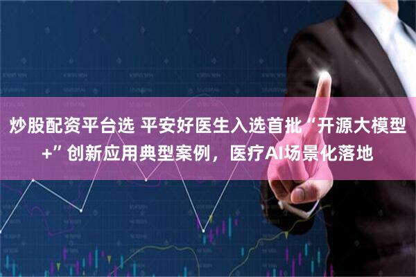 炒股配资平台选 平安好医生入选首批“开源大模型+”创新应用典型案例，医疗AI场景化落地