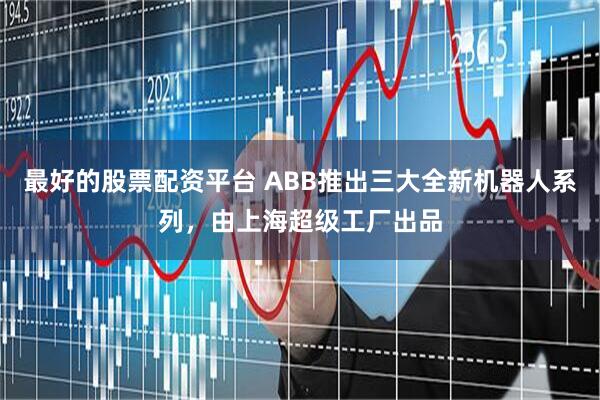 最好的股票配资平台 ABB推出三大全新机器人系列，由上海超级工厂出品