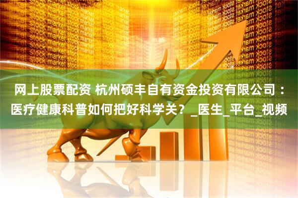 网上股票配资 杭州硕丰自有资金投资有限公司 ：医疗健康科普如何把好科学关？_医生_平台_视频