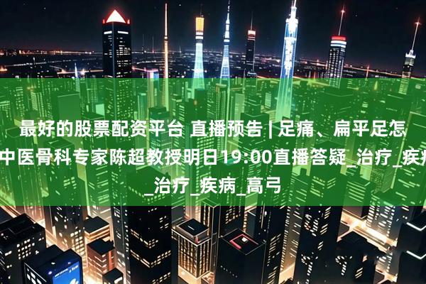 最好的股票配资平台 直播预告 | 足痛、扁平足怎么办？中医骨科专家陈超教授明日19:00直播答疑_治疗_疾病_高弓