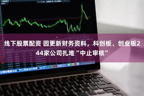 线下股票配资 因更新财务资料，科创板、创业板244家公司扎堆“中止审核”