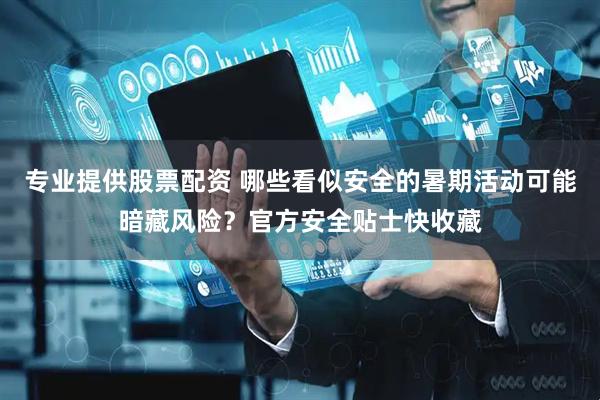 专业提供股票配资 哪些看似安全的暑期活动可能暗藏风险？官方安全贴士快收藏