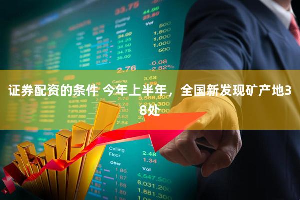 证券配资的条件 今年上半年，全国新发现矿产地38处
