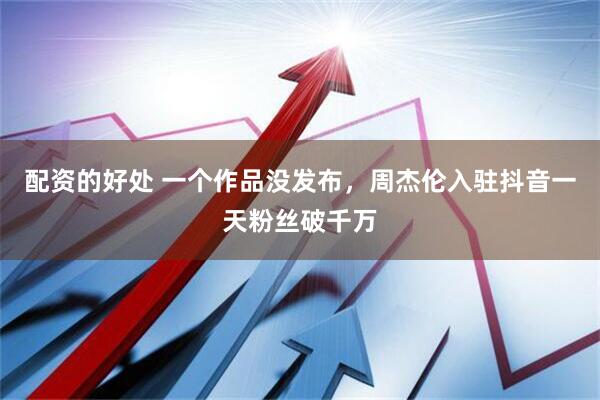 配资的好处 一个作品没发布，周杰伦入驻抖音一天粉丝破千万
