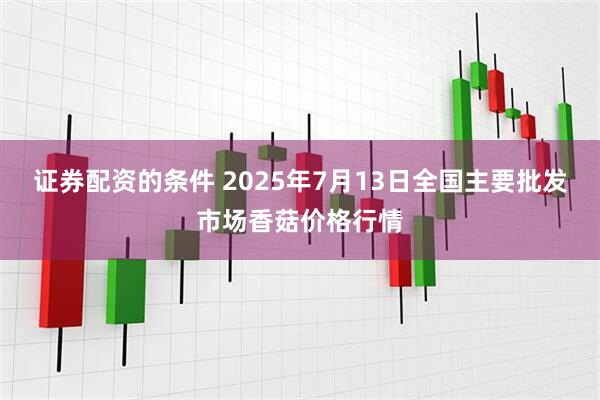 证券配资的条件 2025年7月13日全国主要批发市场香菇价格行情