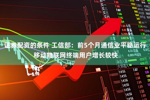 证券配资的条件 工信部：前5个月通信业平稳运行 移动物联网终端用户增长较快