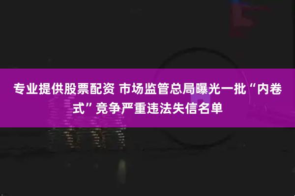 专业提供股票配资 市场监管总局曝光一批“内卷式”竞争严重违法失信名单