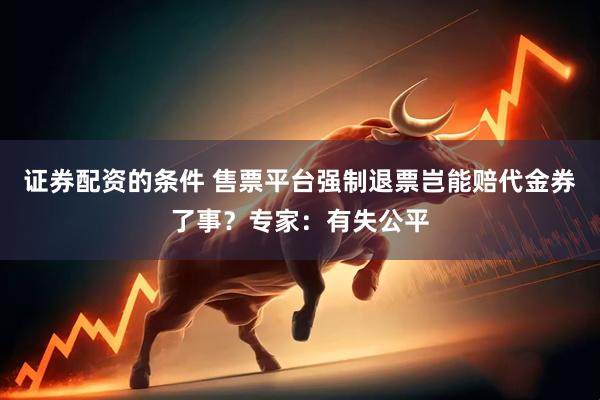 证券配资的条件 售票平台强制退票岂能赔代金券了事？专家：有失公平