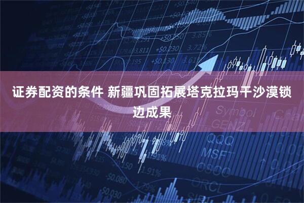 证券配资的条件 新疆巩固拓展塔克拉玛干沙漠锁边成果