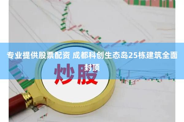 专业提供股票配资 成都科创生态岛25栋建筑全面封顶