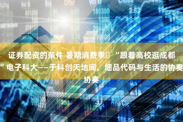 证券配资的条件 暑期消费季㊲“跟着高校逛成都”电子科大——于科创天地间，细品代码与生活的协奏