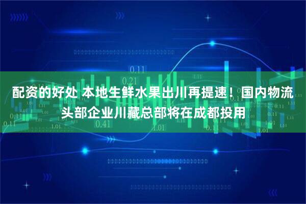 配资的好处 本地生鲜水果出川再提速！国内物流头部企业川藏总部将在成都投用