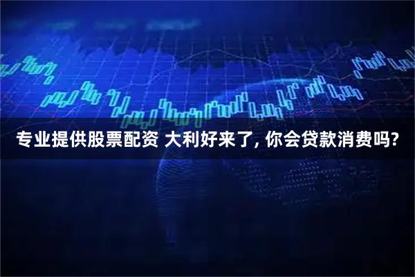 专业提供股票配资 大利好来了, 你会贷款消费吗?