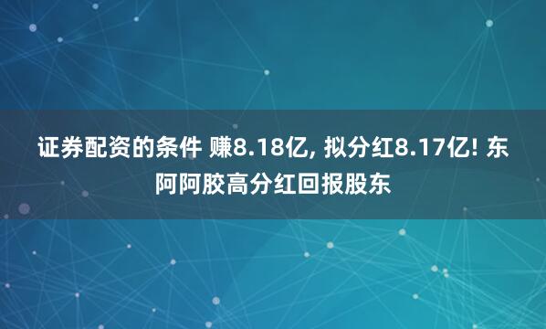 证券配资的条件 赚8.18亿, 拟分红8.17亿! 东阿阿胶高分红回报股东