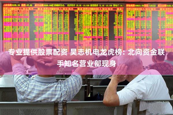专业提供股票配资 昊志机电龙虎榜: 北向资金联手知名营业部现身