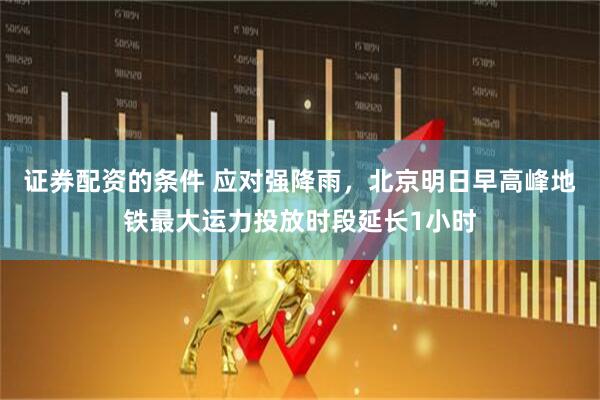 证券配资的条件 应对强降雨，北京明日早高峰地铁最大运力投放时段延长1小时