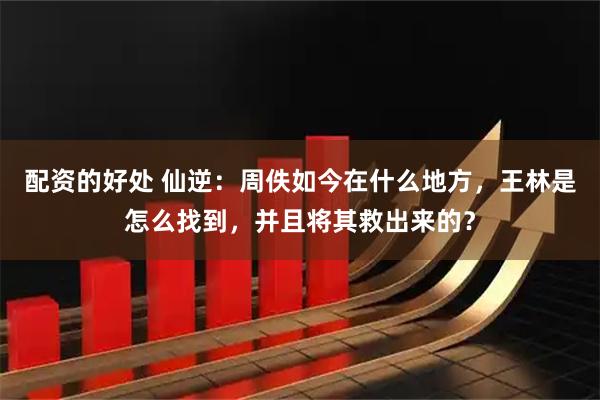 配资的好处 仙逆：周佚如今在什么地方，王林是怎么找到，并且将其救出来的？