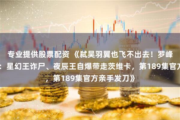专业提供股票配资 《弑吴羽翼也飞不出去！罗峰祭塔大逃杀：星幻王诈尸、夜辰王自爆带走茨维卡，第189集官方亲手发刀》