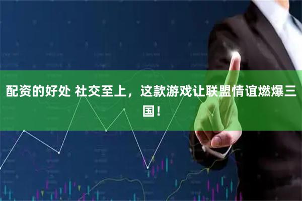 配资的好处 社交至上，这款游戏让联盟情谊燃爆三国！