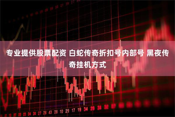 专业提供股票配资 白蛇传奇折扣号内部号 黑夜传奇挂机方式