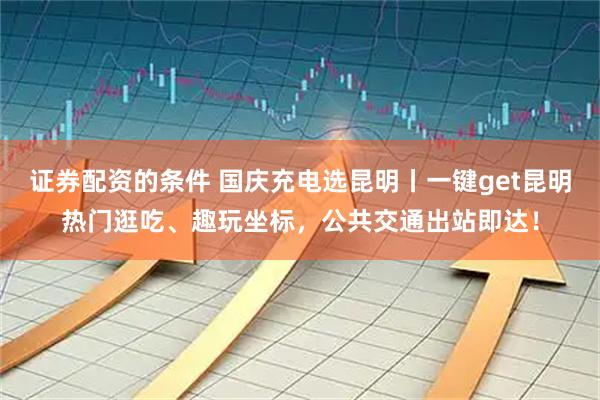 证券配资的条件 国庆充电选昆明丨一键get昆明热门逛吃、趣玩坐标，公共交通出站即达！