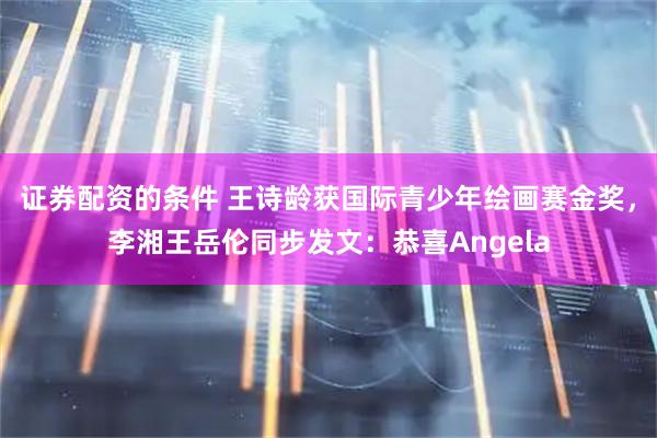 证券配资的条件 王诗龄获国际青少年绘画赛金奖，李湘王岳伦同步发文：恭喜Angela