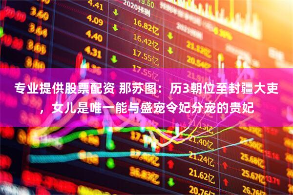 专业提供股票配资 那苏图：历3朝位至封疆大吏，女儿是唯一能与盛宠令妃分宠的贵妃