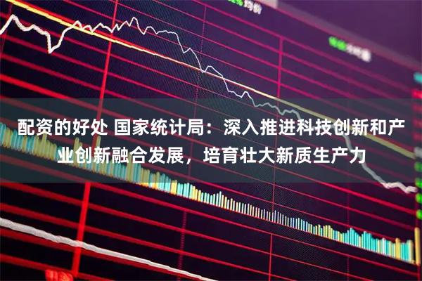 配资的好处 国家统计局：深入推进科技创新和产业创新融合发展，培育壮大新质生产力