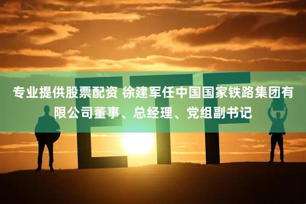 专业提供股票配资 徐建军任中国国家铁路集团有限公司董事、总经理、党组副书记